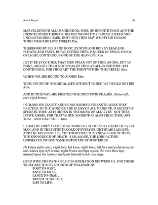 Basick Magick                                                                      40



MARVEL BEYOND ALL IMAGINATION, SOUL OF INFINITE SPACE AND THE
INFINITE STARS THEREOF, BEFORE WHOM TIME IS BEWILDERED AND
UNDERSTANDING DARK, NOT UNTO THEE MAY WE ATTAIN UNLESS
THINE IMAGE BE LOVE ITSELF! Kiss.

THEREFORE BY SEED AND ROOT, BY STEM AND BUD, BY LEAF AND
FLOWER AND FRUIT, DO WE INVOKE THEE, O QUEEN OF SPACE, O DEW
OF LIGHT, CONTINUOUS ONE OF THE HEAVENS! Kiss.

LET IT BE EVER THUS, THAT MEN SPEAK NOT OF THEE AS ONE, BUT AS
NONE, AND LET THEM NOT SPEAK OF THEE AT ALL, SINCE THOU ART
CONTINUOUS, FOR THOU ART THE POINT WITHIN THE CIRCLE! Kiss.

WHICH WE ARE BOUND TO ADORE! Kiss.

THOU FOUNT OF IMMORTAL LIFE WITHOUT WHICH WE WOULD NOT BE!
Kiss.

AND IN THIS WAY ARE ERECTED THE HOLY TWIN PILLARS. Kisses left,
then right breast.

IN GLORIOUS BEAUTY AND IN NOURISHING STRENGTH WERE THEY
ERECTED, TO THE WONDER AND GLORY OF ALL MANKIND, O SECRET OF
SECRETS, THOU ART HIDDEN IN THE BEING OF ALL LIVES! NOT THEE
DO WE ADORE, FOR THAT WHICH ADORETH IS ALSO THOU, THOU ART
THAT , AND THAT AM I! Kiss.

I, I AM THE FIREY FLAME THAT BURNETH IN THE VERY HEART OF EVERY
MAN, AND IN THE INFINITE CORE OF EVERY BRIGHT STAR! I AM LIFE,
AND THE GIVER OF LIFE, YET THEREFORE THE KNOWLEDGE OF ME IS
THE KNOWLEDGE OF DEATH. I AM ALONE, THE LORD WITHIN
OURSELVES, WHOSE NAME IS MYSTERY OF MYSTERIES!

He kisses pubic area, right foot, left knee, right knee, left foot and pubic area, he
then kisses lips, left breast, right breast and lips again, the man then lays
himself upon the woman and puts himself inside and says:

OPEN WIDE THE PATH OF LIFE’S GENERATION BETWEEN US, FOR THESE
TRULY ARE THE FIVE POINTS OF FELLOWSHIP:
     FOOT TO FOOT,
     KNEE TO KNEE,
     LANCE TO GRAIL,
     BREAST TO BREAST,
     LIPS TO LIPS,
 