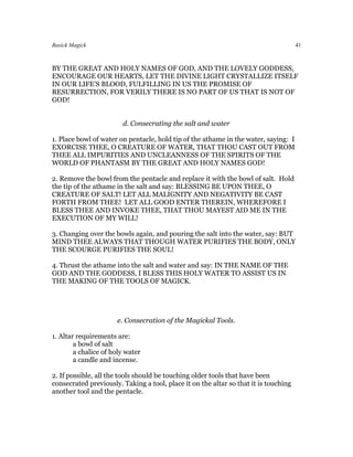 Basick Magick                                                                         41



BY THE GREAT AND HOLY NAMES OF GOD, AND THE LOVELY GODDESS,
ENCOURAGE OUR HEARTS, LET THE DIVINE LIGHT CRYSTALLIZE ITSELF
IN OUR LIFE’S BLOOD, FULFILLING IN US THE PROMISE OF
RESURRECTION, FOR VERILY THERE IS NO PART OF US THAT IS NOT OF
GOD!


                        d. Consecrating the salt and water

1. Place bowl of water on pentacle, hold tip of the athame in the water, saying: I
EXORCISE THEE, O CREATURE OF WATER, THAT THOU CAST OUT FROM
THEE ALL IMPURITIES AND UNCLEANNESS OF THE SPIRITS OF THE
WORLD OF PHANTASM BY THE GREAT AND HOLY NAMES GOD!

2. Remove the bowl from the pentacle and replace it with the bowl of salt. Hold
the tip of the athame in the salt and say: BLESSING BE UPON THEE, O
CREATURE OF SALT! LET ALL MALIGNITY AND NEGATIVITY BE CAST
FORTH FROM THEE! LET ALL GOOD ENTER THEREIN, WHEREFORE I
BLESS THEE AND INVOKE THEE, THAT THOU MAYEST AID ME IN THE
EXECUTION OF MY WILL!

3. Changing over the bowls again, and pouring the salt into the water, say: BUT
MIND THEE ALWAYS THAT THOUGH WATER PURIFIES THE BODY, ONLY
THE SCOURGE PURIFIES THE SOUL!

4. Thrust the athame into the salt and water and say: IN THE NAME OF THE
GOD AND THE GODDESS, I BLESS THIS HOLY WATER TO ASSIST US IN
THE MAKING OF THE TOOLS OF MAGICK.




                      e. Consecration of the Magickal Tools.

1. Altar requirements are:
        a bowl of salt
        a chalice of holy water
        a candle and incense.

2. If possible, all the tools should be touching older tools that have been
consecrated previously. Taking a tool, place it on the altar so that it is touching
another tool and the pentacle.
 