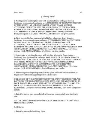 Basick Magick                                                                    43

                                  f. Closing ritual

1. North goes to his/her place and with his/her athame or finger draws a
banishing pentagram of earth and says: O YE LORDS OF THE WATCHTOWERS
OF THE NORTH , YE LORDS OF EARTH, WE DO THANK YOU FOR
ATTENDING OUR RITES; AND ERE YOU RETURN TO YOUR SACRED
REALM, WE RELEASE YOU AND OFFER YOU THANKS FOR YOUR HELP
AND ASSISTANCE IN OUR SACRED RITES! HAIL AND FAREWELL!
Everyone repeats HAIL AND FAREWELL) North blows out green candle.

2. West goes to his/her place and with his/her athame or finger draws a
banishing pentagram of water and says: O YE LORDS OF THE WATCHTOWER
OF THE WEST, YE LORDS OF WATER, WE DO THANK YOU FOR
ATTENDING OUR RITES; AND ERE YOU RETURN TO YOUR SACRED
REALM WE RELEASE YOU AND OFFER YOU THANKS FOR YOUR HELP AND
ASSISTANCE IN OUR SACRED RITES! HAIL AND FAREWELL! (Everyone
repeats HAIL AND FAREWELL) West blows out blue candle.

3. South goes to his/her place and with his/her athame or finger draws a
banishing pentagram of fire and says: O YE LORDS OF THE WATCHTOWER
OF THE SOUTH, YE LORDS OF FIRE, WE DO THANK YOU FOR ATTENDING
OUR RITES; AND ERE YOU RETURN TO YOUR SACRED REALM WE
RELEASE YOU AND OFFER YOU THANKS FOR YOUR HELP AND
ASSISTANCE IN OUR SACRED RITES! HAIL AND FAREWELL! (Everyone
repeats HAIL AND FAREWELL) South blows out red candle.

4. Person representing east goes to his/her place and with his/her athame or
finger draws a banishing pentagram of air and says:

O YE LORDS OF THE WATCHTOWER OF THE EAST, YE LORDS OF AIR, WE
DO THANK YOU FOR ATTENDING OUR RITES; AND ERE YOU RETURN TO
YOUR SACRED REALM WE RELEASE YOU AND OFFER YOU THANKS FOR
YOUR HELP AND ASSISTANCE IN OUR SACRED RITES! HAIL AND
FAREWELL! (Everyone repeats HAIL AND FAREWELL) East blows our yellow
candle.

5. Priest/priestess goes around circle with sword counterclockwise starting in
east.

All: THE CIRCLE IS OPEN BUT UNBROKEN. MERRY MEET, MERRY PART,
MERRY MEET AGAIN.

6. All leave.

7. Priest/priestess do banishing ritual.
 