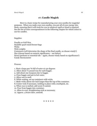 Basick Magick                                                                     44


                             17. Candle Magick

       Here is a basic recipe for manufacturing your own candles for magickal
purposes. When you make your own candles, you put all of your energy into
them, ensuring that it will work for you in whatever spell or ritual is required.
See the list of color correspondences in the following chapter for which colors to
use for candles.


Supplies:

Parafin or Gulf Wax
Sealable quart-sized freezer bags
Wicks
Wick weights
Containers (will determine the shape of the final candle, so choose wisely!)
Dye (choose based on esoteric significance – see below)
Scent (perfume or essential oils – again, choose wisely based on significance!)
Candy thermometer


Process:

1. Heat a large pan ¾ full of water at 150 degrees
2. Allow about ½ pound wax for each baggie.
3. Add about one teaspoon dye to baggie.
4. Close baggie and put in hot water.
5. Allow wax to melt.
6. While waiting, set up containers with wicks.
7. Make wicks about one inch longer than the top of the container.
8. Center wick if necessary, holding in place with a toothpick, etc.
9. When wax is melted, add scent if wanted.
10. Pour from baggie into container.
11. Allow to cool, straightening wick as necessary.
12. Approx. 4 hours later, unmold.



                                   
 