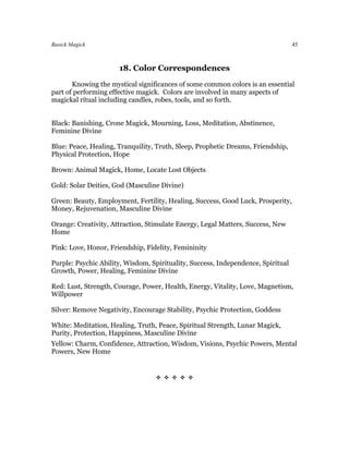 Basick Magick                                                                     45



                      18. Color Correspondences
       Knowing the mystical significances of some common colors is an essential
part of performing effective magick. Colors are involved in many aspects of
magickal ritual including candles, robes, tools, and so forth.


Black: Banishing, Crone Magick, Mourning, Loss, Meditation, Abstinence,
Feminine Divine

Blue: Peace, Healing, Tranquility, Truth, Sleep, Prophetic Dreams, Friendship,
Physical Protection, Hope

Brown: Animal Magick, Home, Locate Lost Objects

Gold: Solar Deities, God (Masculine Divine)

Green: Beauty, Employment, Fertility, Healing, Success, Good Luck, Prosperity,
Money, Rejuvenation, Masculine Divine

Orange: Creativity, Attraction, Stimulate Energy, Legal Matters, Success, New
Home

Pink: Love, Honor, Friendship, Fidelity, Femininity

Purple: Psychic Ability, Wisdom, Spirituality, Success, Independence, Spiritual
Growth, Power, Healing, Feminine Divine

Red: Lust, Strength, Courage, Power, Health, Energy, Vitality, Love, Magnetism,
Willpower

Silver: Remove Negativity, Encourage Stability, Psychic Protection, Goddess

White: Meditation, Healing, Truth, Peace, Spiritual Strength, Lunar Magick,
Purity, Protection, Happiness, Masculine Divine
Yellow: Charm, Confidence, Attraction, Wisdom, Visions, Psychic Powers, Mental
Powers, New Home


                                  
 