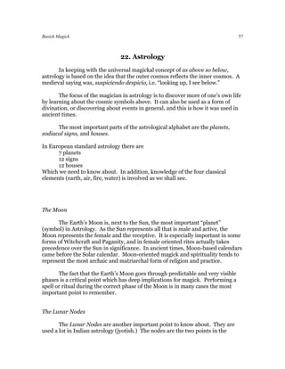 Basick Magick                                                                     57



                                22. Astrology
       In keeping with the universal magickal concept of as above so below,
astrology is based on the idea that the outer cosmos reflects the inner cosmos. A
medieval saying was, suspiciendo despicio, i.e. “looking up, I see below.”

       The focus of the magician in astrology is to discover more of one’s own life
by learning about the cosmic symbols above. It can also be used as a form of
divination, or discovering about events in general, and this is how it was used in
ancient times.

      The most important parts of the astrological alphabet are the planets,
zodiacal signs, and houses.

In European standard astrology there are
      7 planets
      12 signs
      12 houses
Which we need to know about. In addition, knowledge of the four classical
elements (earth, air, fire, water) is involved as we shall see.




The Moon

      The Earth’s Moon is, next to the Sun, the most important “planet”
(symbol) in Astrology. As the Sun represents all that is male and active, the
Moon represents the female and the receptive. It is especially important in some
forms of Witchcraft and Paganity, and in female oriented rites actually takes
precedence over the Sun in significance. In ancient times, Moon-based calendars
came before the Solar calendar. Moon-oriented magick and spirituality tends to
represent the most archaic and matriarchal form of religion and practice.

       The fact that the Earth’s Moon goes through predictable and very visible
phases is a critical point which has deep implications for magick. Performing a
spell or ritual during the correct phase of the Moon is in many cases the most
important point to remember.


The Lunar Nodes

       The Lunar Nodes are another important point to know about. They are
used a lot in Indian astrology (jyotish.) The nodes are the two points in the
 