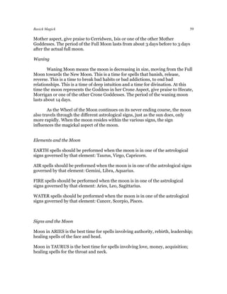 Basick Magick                                                                    59

Mother aspect, give praise to Cerridwen, Isis or one of the other Mother
Goddesses. The period of the Full Moon lasts from about 3 days before to 3 days
after the actual full moon.

Waning

       Waning Moon means the moon is decreasing in size, moving from the Full
Moon towards the New Moon. This is a time for spells that banish, release,
reverse. This is a time to break bad habits or bad addictions, to end bad
relationships. This is a time of deep intuition and a time for divination. At this
time the moon represents the Goddess in her Crone Aspect, give praise to Hecate,
Morrigan or one of the other Crone Goddesses. The period of the waning moon
lasts about 14 days.

       As the Wheel of the Moon continues on its never ending course, the moon
also travels through the different astrological signs, just as the sun does, only
more rapidly. When the moon resides within the various signs, the sign
influences the magickal aspect of the moon.


Elements and the Moon

EARTH spells should be preformed when the moon is in one of the astrological
signs governed by that element: Taurus, Virgo, Capricorn.

AIR spells should be preformed when the moon is in one of the astrological signs
governed by that element: Gemini, Libra, Aquarius.

FIRE spells should be performed when the moon is in one of the astrological
signs governed by that element: Aries, Leo, Sagittarius.

WATER spells should be preformed when the moon is in one of the astrological
signs governed by that element: Cancer, Scorpio, Pisces.



Signs and the Moon

Moon in ARIES is the best time for spells involving authority, rebirth, leadership;
healing spells of the face and head.

Moon in TAURUS is the best time for spells involving love, money, acquisition;
healing spells for the throat and neck.
 