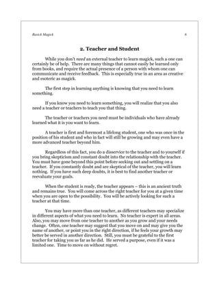 Basick Magick                                                                           6



                          2. Teacher and Student
       While you don’t need an external teacher to learn magick, such a one can
certainly be of help. There are many things that cannot easily be learned only
from books, and require the actual presence of a person with whom one can
communicate and receive feedback. This is especially true in an area as creative
and esoteric as magick.

      The first step in learning anything is knowing that you need to learn
something.

       If you know you need to learn something, you will realize that you also
need a teacher or teachers to teach you that thing.

      The teacher or teachers you need must be individuals who have already
learned what it is you want to learn.

       A teacher is first and foremost a lifelong student, one who was once in the
position of his student and who in fact will still be growing and may even have a
more advanced teacher beyond him.

       Regardless of this fact, you do a disservice to the teacher and to yourself if
you bring skepticism and constant doubt into the relationship with the teacher.
You must have gone beyond this point before seeking out and settling on a
teacher. If you constantly doubt and are skeptical of the teacher, you will learn
nothing. If you have such deep doubts, it is best to find another teacher or
reevaluate your goals.

      When the student is ready, the teacher appears – this is an ancient truth
and remains true. You will come across the right teacher for you at a given time
when you are open to the possibility. You will be actively looking for such a
teacher at that time.

        You may have more than one teacher, as different teachers may specialize
in different aspects of what you need to learn. No teacher is expert in all areas.
Also, you may move from one teacher to another as you grow and your needs
change. Often, one teacher may suggest that you move on and may give you the
name of another, or point you in the right direction, if he feels your growth may
better be served in another direction. Still, you must be grateful to the first
teacher for taking you as far as he did. He served a purpose, even if it was a
limited one. Time to move on without regret.
 