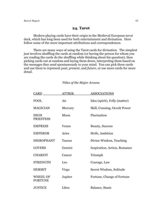 Basick Magick                                                                    65

                                     24. Tarot
       Modern playing cards have their origin in the Medieval European tarot
deck, which has long been used for both entertainment and divination. Here
follow some of the more important attributions and correspondences.

        There are many ways of using the Tarot cards for divination. The simplest
just involves shuffling the cards at random (or having the person for whom you
are reading the cards do the shuffling while thinking about his question), then
picking cards out at random and laying them down, interpreting them based on
the messages they send spontaneously to your mind. You can pick three cards
and use them to represent past, present, and future, or use more cards for more
detail.


                           Titles of the Major Arcana


       CARD                ATTRIB.               ASSOCIATIONS

       FOOL                Air                   Idea (spirit), Folly (matter)

       MAGICIAN            Mercury               Skill, Cunning, Occult Power

       HIGH                Moon                  Fluctuation
       PRIESTESS

       EMPRESS             Venus                 Beauty, Success

       EMPEROR             Aries                 Strife, Ambition

       HIEROPHANT          Taurus                Divine Wisdom, Teaching

       LOVERS              Gemini                Inspiration, Action, Romance

       CHARIOT             Cancer                Triumph

       STRENGTH            Leo                   Courage, Law

       HERMIT              Virgo                 Secret Wisdom, Solitude

       WHEEL OF            Jupiter               Fortune, Change of Fortune
       FORTUNE

       JUSTICE             Libra                 Balance, Stasis
 