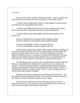 Basick Magick                                                                     7



       There are more “false students” than false teachers – that is, students that
only think they are students, but who aren’t sincere, or have false motives.

      A teacher may be deliberately acting as a “bad example” in order to show
you what not to do. Be grateful for the lesson.

      A teacher may deliberately aim lessons at your weakest spots, to bring
them to your attention. Remember that pain is a great teaching tool.

       A student holds a great responsibility, but the teacher holds an even
greater one.

       Excessive skepticism is the opposite of the magickal attitude.
       Excessive negativity is the opposite of the magickal attitude.

       It is your responsibility to choose your path with care.
       It is your responsibility to choose a teacher with care.

        Avoid mixing and matching of paths. While simply studying or reading you
can study any path or tradition, but when actually putting your knowledge into
practice, you must utilize one at a time. You cannot specialize in too many
different traditions at once, or your power and focus will be dispersed. You may
utilize several traditions that are closely related or have a connection between
them, however. Some traditions work better in combination than others.

      You should open your awareness and see which path or tradition pulls you
the most. If possible, find a tradition that is suited to your own culture and
mindset. For most European students, a tradition based upon Indo-European
archetypes and heritage will prove more fruitful than those which are “alien” or
which properly belong to another heritage. This is a matter of respecting your
own as well as other peoples’ heritages.

       Student and teacher are equal in terms of the role each must serve – but
the student must not supplant the teacher. If the student has advanced beyond
the teacher, it is time to separate, without rancor or regret.

      If at any time you feel you know more than the teacher, it is time to
separate and move on. Even if you are wrong, the feeling you know more will
prevent you from further learning from that teacher.
 
