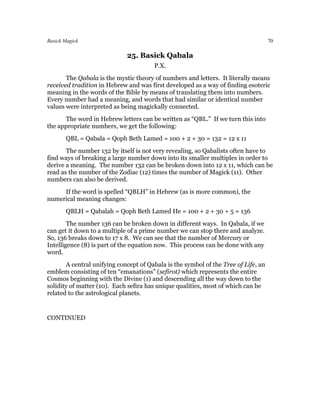 Basick Magick                                                                       70

                             25. Basick Qabala
                                       P.X.
       The Qabala is the mystic theory of numbers and letters. It literally means
received tradition in Hebrew and was first developed as a way of finding esoteric
meaning in the words of the Bible by means of translating them into numbers.
Every number had a meaning, and words that had similar or identical number
values were interpreted as being magickally connected.
      The word in Hebrew letters can be written as “QBL.” If we turn this into
the appropriate numbers, we get the following:
       QBL = Qabala = Qoph Beth Lamed = 100 + 2 + 30 = 132 = 12 x 11
       The number 132 by itself is not very revealing, so Qabalists often have to
find ways of breaking a large number down into its smaller multiples in order to
derive a meaning. The number 132 can be broken down into 12 x 11, which can be
read as the number of the Zodiac (12) times the number of Magick (11). Other
numbers can also be derived.
     If the word is spelled “QBLH” in Hebrew (as is more common), the
numerical meaning changes:
       QBLH = Qabalah = Qoph Beth Lamed He = 100 + 2 + 30 + 5 = 136
        The number 136 can be broken down in different ways. In Qabala, if we
can get it down to a multiple of a prime number we can stop there and analyze.
So, 136 breaks down to 17 x 8. We can see that the number of Mercury or
Intelligence (8) is part of the equation now. This process can be done with any
word.
       A central unifying concept of Qabala is the symbol of the Tree of Life, an
emblem consisting of ten “emanations” (sefirot) which represents the entire
Cosmos beginning with the Divine (1) and descending all the way down to the
solidity of matter (10). Each sefira has unique qualities, most of which can be
related to the astrological planets.


CONTINUED
 