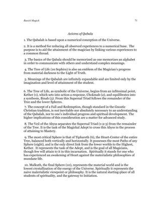 Basick Magick                                                                          71




                                 Axioms of Qabala
1. The Qabalah is based upon a numerical conception of the Universe.
2. It is a method for reducing all observed experiences to a numerical base. The
purpose is to aid the attainment of the magician by linking various experiences to
a common thread.
 3. The basics of the Qabala should be memorized as one memorizes an alphabet
in order to communicate with others and understand complex meanings.
 4. The Tree of Life (10 Sephira) is also an emblem of the Magician’s progress
from material darkness to the Light of Truth.
 5. Meanings of the Qabalah are infinitely expandable and are limited only by the
imagination and level of attainment of the student.

6. The Tree of Life, as symbolic of the Universe, begins from an infitesimal point,
Kether (1), which sets into action a response, Chokmah (2), and equilibrates into
a synthesis, Binah (3). From this Supernal Triad follows the remainder of the
Tree and the lower Spheres.
7. The concept of a Fall and Redemption, though standard in the Gnostic
Christian tradition, is not inevitable nor absolutely necessary to an understanding
of the Qabalah, nor to one's individual progress and spiritual development. The
higher implications of this consideration are a matter for advanced study.
8. The Veil of the Abyss separates the Supernal Triad (1-2-3) from the remainder
of the Tree. It is the task of the Magickal Adept to cross this Abyss in the process
of attaining to Mastery.
 9. The most critical Sphere is that of Tiphareth (6), the Heart-Center of the entire
Tree, balanced both vertically and horizontally. It possesses the most Paths of any
Sphere (eight), and is the only direct link from the lower worlds to the Highest,
Kether. It represents the task of the Adept, and is the goal of all Magicians,
though few will attain to it in this incarnation. Spiritually it stands for one who
has experienced an awakening of Heart against the materialistic philosophies of
mundane life.
 10. Malkuth, the final Sphere (10), represents the material world and is the
lowest crystallization of the energy of the Universe. Spiritually it represents the
naive materialistic viewpoint or philosophy. It is the natural starting-place of all
students of spirituality, and the gateway to Initiation.
 