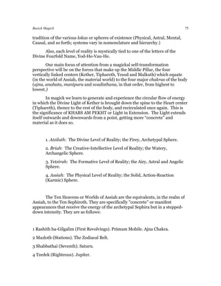 Basick Magick                                                                       75

tradition of the various lokas or spheres of existence (Physical, Astral, Mental,
Causal, and so forth; systems vary in nomenclature and hierarchy.)
      Also, each level of reality is mystically tied to one of the letters of the
Divine Fourfold Name, Yod-He-Vau-He.
       Our main focus of attention from a magickal self-transformation
perspective will be on the forces that make up the Middle Pillar, the four
vertically linked centers (Kether, Tiphareth, Yesod and Malkuth) which equate
(in the world of Assiah, the material world) to the four major chakras of the body
(ajna, anahata, manipura and svadisthana, in that order, from highest to
lowest.)
        In magick we learn to generate and experience the circular flow of energy
in which the Divine Light of Kether is brought down the spine to the Heart center
(Tiphareth), thence to the rest of the body, and recirculated once again. This is
the significance of KHABS AM PEKHT or Light in Extension. The Light extends
itself outwards and downwards from a point, getting more “concrete” and
material as it does so.


       1. Atziluth: The Divine Level of Reality; the Firey, Archetypal Sphere.
       2. Briah: The Creative-Intellective Level of Reality; the Watery,
       Archangelic Sphere.
       3. Yetzirah: The Formative Level of Reality; the Airy, Astral and Angelic
       Sphere.
       4. Assiah: The Physical Level of Reality; the Solid, Action-Reaction
       (Karmic) Sphere.


      The Ten Heavens or Worlds of Assiah are the equivalents, in the realm of
Assiah, to the Ten Sephiroth. They are specifically "concrete" or manifest
appearances that receive the energy of the archetypal Sephira but in a stepped-
down intensity. They are as follows:


1 Rashith ha-Gilgalim (First Revolvings). Primum Mobile. Ajna Chakra.
2 Mazloth (Stations). The Zodiacal Belt.
3 Shabbathai (Seventh). Saturn.
4 Tzedek (Righteous). Jupiter.
 