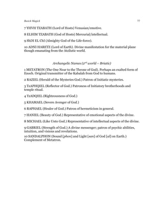 Basick Magick                                                                   77

7 YHVH TZABATH (Lord of Hosts) Venusian/emotive.
8 ELHIM TZABATH (God of Hosts) Mercurial/intellectual.
9 ShDI EL ChI (Almighty God of the Life-force).
10 ADNI HARETZ (Lord of Earth). Divine manifestation for the material plane
though emanating from the Atzilutic world.


                    Archangelic Names (2nd world – Briatic)
1 METATRON (The One Near to the Throne of God). Perhaps an exalted form of
Enoch. Original transmitter of the Kabalah from God to humans.
2 RAZIEL (Herald of the Mysteries God.) Patron of Initiatic mysteries.
3 TzAPHQIEL (Reflector of God.) Patroness of Initiatory brotherhoods and
temple ritual.
4 TzADQIEL (Righteousness of God.)
5 KHAMAEL (Severe Avenger of God.)
6 RAPHAEL (Healer of God.) Patron of hermeticism in general.
7 HANIEL (Beauty of God.) Representative of emotional aspects of the divine.
8 MICHAEL (Like Unto God.) Representative of intellectual aspects of the divine.
9 GABRIEL (Strength of God.) A divine messenger; patron of psychic abilities,
intuition, and visions and revelations.
10 SANDALPHON (Sound [phon] and Light [san] of God [al] on Earth.)
Complement of Metatron.
 