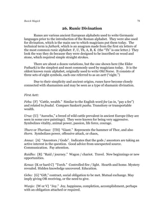 Basick Magick                                                                      78

                           26. Runic Divination
       Runes are various ancient European alphabets used to write Germanic
languages prior to the introduction of the Roman alphabet. They were also used
for divination, which is the main use to which magicians put them today. The
technical term is futhark, which is an anagram made from the first six letters of
the most common runic alphabet: F, U, Th, A, R, K (the “Th” is one letter.) They
look the way they do because they were designed to be inscribed on wood and
stone, which required simple straight strokes.

       There are about a dozen variations, but the one shown here (the Elder
Futhark) is the simplest and most commonly used by magicians today. It is the
oldest known runic alphabet, originally used to write Old Norse. It consists of
three sets of eight symbols, each one referred to as an aett (“eight.”)

      Due to their simplicity and ancient origins, runes have become closely
connected with shamanism and may be seen as a type of shamanic divination.


First Aett:

Fehu: [F] “Cattle, wealth.” Similar to the English word fee (as in, “pay a fee”)
and related to feudal. Compare Sanksrit pashu. Transitory or transportable
wealth.

Uruz: [U] “Aurochs,” a breed of wild cattle prevalent in ancient Europe (they are
seen in some cave paintings). They were known for being very aggressive.
Symbolizes vitality, animal power, passion, life force, courage.

Thurz or Thurisaz: [TH] “Giant.” Represents the hammer of Thor, and also
thorn. Symbolizes power, offensive attack, or chaos.

Ansuz: [A] “Ancestors / Gods”. Indicates that the gods / ancestors are taking an
active interest in the question. Good advice from unexpected source.
Communication. Pay attention.

Raidho: [R] “Raid / journey.” Wagon / chariot. Travel. New beginnings or new
opportunities.

Kenaz: [K or hard C] “Torch.” Controlled fire / light. Hearth and home. Mystery
revealed. Hidden knowledge uncovered. Education.

Gebo: [G] “Gift,” contract, social obligation to be met. Mutual exchange. May
imply giving OR receiving, or the need to give.

Wunjo: [W or V] “Joy.” Joy, happiness, completion, accomplishment, perhaps
with an obligation attached or required.
 