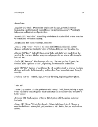 Basick Magick                                                                        79




Second Aett

Hagalaz: [H] “Hail.” Discomfort, unpleasant changes, potential disaster
(depending on other runes), painful losses but perhaps necessary. Warning to
take cover and take steps of protection.

Nauthiz: [N] “Need-fire.” Something needed that is not fulfilled, or that remains
to be fulfilled. Protection / safety.

Isa: [I] (ice). Ice: stasis, blockage, obstacles.

Jera: [J or Y] “Year.” Wheel of the year, cycle of life and seasons; karmic
changes and returns. Similar to wheel of fortune. Patience may be called for.

Eihwaz: [E] “Yew.” Defend! Bows, spear hafts and staffs were made from the
wood of the yew tree. Gather weapons and prepare for an attack, which may be
internal too.

Pertho: [P] “Lot cup.” The dice cup or lot cup. Fortune good or ill, yet to be
decided. Take a gamble or don’t, depending on other runes and factors.

Algiz: [Z] “Elk.” Symbol of sacrifice as the elk sacrifices itself to provide food and
clothing and tools. Indicates safety and freedom from immediate need through
sacrifice.

Sowilo: [ S] Sun – warmth, light, new day dawning, beginning of new phase.



Third Aett

Tiwaz: [T] Rune of Tyr, the god of war and victory. Truth, honor, victory in a just
battle but only if one acts justly. Badly indicated can mean strife and defeat by a
better enemy.

Berkana: [B] Birch, symbol of Freya. Life, birth / rebirth, spring, maternal
instincts.

Ehwaz: [E] “Horse.” Related to Slepnir, Odin’s eight-legged steed. Change or
combined effort to accomplish goal; assistance, aid. Travel, but not as clearly as
raidho.
 