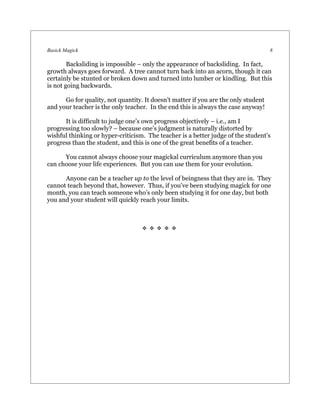 Basick Magick                                                                       8

        Backsliding is impossible – only the appearance of backsliding. In fact,
growth always goes forward. A tree cannot turn back into an acorn, though it can
certainly be stunted or broken down and turned into lumber or kindling. But this
is not going backwards.

      Go for quality, not quantity. It doesn’t matter if you are the only student
and your teacher is the only teacher. In the end this is always the case anyway!

      It is difficult to judge one’s own progress objectively – i.e., am I
progressing too slowly? – because one’s judgment is naturally distorted by
wishful thinking or hyper-criticism. The teacher is a better judge of the student’s
progress than the student, and this is one of the great benefits of a teacher.

      You cannot always choose your magickal curriculum anymore than you
can choose your life experiences. But you can use them for your evolution.

      Anyone can be a teacher up to the level of beingness that they are in. They
cannot teach beyond that, however. Thus, if you’ve been studying magick for one
month, you can teach someone who’s only been studying it for one day, but both
you and your student will quickly reach your limits.



                                   
 