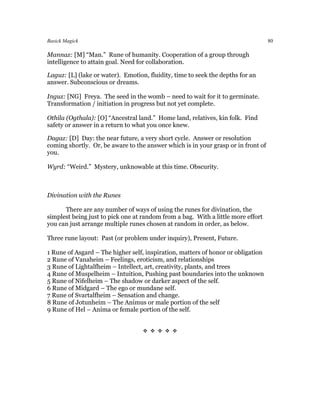 Basick Magick                                                                      80

Mannaz: [M] “Man.” Rune of humanity. Cooperation of a group through
intelligence to attain goal. Need for collaboration.

Laguz: [L] (lake or water). Emotion, fluidity, time to seek the depths for an
answer. Subconscious or dreams.

Inguz: [NG] Freya. The seed in the womb – need to wait for it to germinate.
Transformation / initiation in progress but not yet complete.

Othila (Ogthala): [O] “Ancestral land.” Home land, relatives, kin folk. Find
safety or answer in a return to what you once knew.

Dagaz: [D] Day: the near future, a very short cycle. Answer or resolution
coming shortly. Or, be aware to the answer which is in your grasp or in front of
you.

Wyrd: “Weird.” Mystery, unknowable at this time. Obscurity.



Divination with the Runes

      There are any number of ways of using the runes for divination, the
simplest being just to pick one at random from a bag. With a little more effort
you can just arrange multiple runes chosen at random in order, as below.

Three rune layout: Past (or problem under inquiry), Present, Future.

1 Rune of Asgard – The higher self, inspiration, matters of honor or obligation
2 Rune of Vanaheim – Feelings, eroticism, and relationships
3 Rune of Lightalfheim – Intellect, art, creativity, plants, and trees
4 Rune of Muspelheim – Intuition, Pushing past boundaries into the unknown
5 Rune of Nifelheim – The shadow or darker aspect of the self.
6 Rune of Midgard – The ego or mundane self.
7 Rune of Svartalfheim – Sensation and change.
8 Rune of Jotunheim – The Animus or male portion of the self
9 Rune of Hel – Anima or female portion of the self.


                                   
 