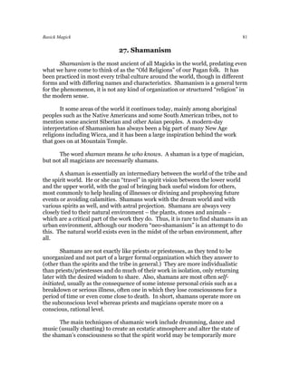 Basick Magick                                                                      81

                               27. Shamanism
       Shamanism is the most ancient of all Magicks in the world, predating even
what we have come to think of as the “Old Religions” of our Pagan folk. It has
been practiced in most every tribal culture around the world, though in different
forms and with differing names and characteristics. Shamanism is a general term
for the phenomenon, it is not any kind of organization or structured “religion” in
the modern sense.

       It some areas of the world it continues today, mainly among aboriginal
peoples such as the Native Americans and some South American tribes, not to
mention some ancient Siberian and other Asian peoples. A modern-day
interpretation of Shamanism has always been a big part of many New Age
religions including Wicca, and it has been a large inspiration behind the work
that goes on at Mountain Temple.

      The word shaman means he who knows. A shaman is a type of magician,
but not all magicians are necessarily shamans.

       A shaman is essentially an intermediary between the world of the tribe and
the spirit world. He or she can “travel” in spirit vision between the lower world
and the upper world, with the goal of bringing back useful wisdom for others,
most commonly to help healing of illnesses or divining and prophesying future
events or avoiding calamities. Shamans work with the dream world and with
various spirits as well, and with astral projection. Shamans are always very
closely tied to their natural environment – the plants, stones and animals –
which are a critical part of the work they do. Thus, it is rare to find shamans in an
urban environment, although our modern “neo-shamanism” is an attempt to do
this. The natural world exists even in the midst of the urban environment, after
all.

        Shamans are not exactly like priests or priestesses, as they tend to be
unorganized and not part of a larger formal organization which they answer to
(other than the spirits and the tribe in general.) They are more individualistic
than priests/priestesses and do much of their work in isolation, only returning
later with the desired wisdom to share. Also, shamans are most often self-
initiated, usually as the consequence of some intense personal crisis such as a
breakdown or serious illness, often one in which they lose consciousness for a
period of time or even come close to death. In short, shamans operate more on
the subconscious level whereas priests and magicians operate more on a
conscious, rational level.

       The main techniques of shamanic work include drumming, dance and
music (usually chanting) to create an ecstatic atmosphere and alter the state of
the shaman’s consciousness so that the spirit world may be temporarily more
 
