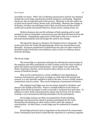 Basick Magick                                                                     82

accessible via trance. Other ways of altering consciousness used by neo-shamans
include the sweat lodge, psychoactive herbal substances, and fasting. Magickal
rituals are also an important part of the process. Shamanic work also makes use
of spirit travel (astral vision), dream work, and healing. Shamans also engage in
divination, but they use techniques tied to their environment and the natural
world such as plants and animal behavior, dream omens, casting of lots, etc.

       Modern shamans also use the technique of body painting and/or mud
painting in order to bring their consciousness up to the desired trance level by the
use of symbols. Changing the appearance of the body in this way is a form of
personal metamorphosis and encourages the mind to also change.

      The plural for shaman is shamans; the feminine form is shamanka. The
word comes from the Turkic-Mongol language of the area around Siberia and
Mongolia. European practitioners of shamanism may also use other words for
themselves taken from their own traditions, such as volva or seidkona, drawn
from the old Sagas.


The Sweat Lodge
        The sweat lodge is a shamanic technique for altering the consciousness of
the magician and other participants in order to better access the inner worlds of
spirit and catalyze personal transformation. Sweat lodges were used by the
Native Americans, but they can be found in other cultures as well, such as the
saunas of Northern Europe.
      They can be constructed in a variety of different ways depending on
resources and purposes, and can be as simple as a hole dug in the ground and
covered, to a cave specially modified to hold in the heat, or even a totally modern
construction such as a sauna. They can be temporary or permanent structures.
       The original sweat lodges use very hot stones, heated in a fireplace, and
placed in the middle of the floor. Water is carefully ladled over the stones at
regular intervals by the keeper in order to provide a consistent heat and vapor. In
addition to water, herbs and psychoactive plants may be burnt over the stones,
creating a very consciousness-altering atmosphere for the participants.
       Sweat lodge sessions are often accompanied by rituals including
banishings and consecration rituals to prepare participants for the event.
Drumming and chanting are often used as well to aid in the raising of
consciousness. At other times, a sweat lodge may be conducted in complete
silence.
        Sweat lodge protocol is just as important as the protocol of a consecrated
Circle. Participants must keep in mind that the experience is a spiritual, magickal
 
