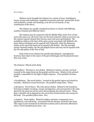 Basick Magick                                                                        85



     Chakras can be brought into balance in a variety of ways, including by
means of yoga and meditation, magickal ceremonies and rites, special diet, herbs
and medicines, sounds and chanting, or by the use of crystals, or any
combination of the above.

     The chakras are usually visualized as lotuses or wheels with differing
numbers of petals and different colors.

       The chakras may be compared with the Middle Pillar of the Tree of Life,
and in the same way: the lower ones are the most material, while as you move up
the column (spinal column) they become more and more spiritualized. The
muladhara chakra at the base of the spine can be associated with Malkuth, the
heart chakra (Anahata) can be equated with Tiphareth, while the Sahasrara
chakra at the top of the head can be equated with Kether. The left and right
energy channels (nadis), the ida and pingali (moon and sun) can be equated with
the two side pillars of the Tree of Life.

       Each of the seven chakras has specific physiological / metaphysical
functions that relate to the nature of the given blockages and the physical issues
they may create.


The Chakras: Wheels of the Body

1 Muladhara. The base or root chakra. Related to instinct, security, survival.
Located in the region between the genitals and the anus. Relates to the adrenal
medulla, responsible for the fight or flight response. Four-petalled red lotus.
Earth.

2 Svadisthana. The sacral chakra. Located in the genital region and related to
sexuality. Related to sexual hormones. Six petalled orange lotus. Water.

3 Manipura. Navel (hara.) The solar plexus chakra. Related to the transition
from base to higher emotions, energy and digestion, and corresponds to the roles
played by the pancreas nd the outer adrenal glands, the adrenal cortex. These
play a valuable role in digenstion, the conversion of food matter into energy for
the body. Ten-petalled yellow lotus. Fire.

4 Anahata. Heart chakra. Related to higher emotions, compassion, love,
equilibrium, and well-being. Associated with the thymus, located in the chest.
This organ is part of immune & endocrine systems and is adversely affected by
stress. Twelve-petalled green lotus. Air.
 