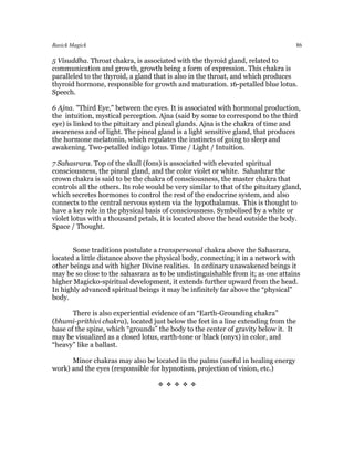 Basick Magick                                                                        86

5 Visuddha. Throat chakra, is associated with the thyroid gland, related to
communication and growth, growth being a form of expression. This chakra is
paralleled to the thyroid, a gland that is also in the throat, and which produces
thyroid hormone, responsible for growth and maturation. 16-petalled blue lotus.
Speech.

6 Ajna. "Third Eye," between the eyes. It is associated with hormonal production,
the intuition, mystical perception. Ajna (said by some to correspond to the third
eye) is linked to the pituitary and pineal glands. Ajna is the chakra of time and
awareness and of light. The pineal gland is a light sensitive gland, that produces
the hormone melatonin, which regulates the instincts of going to sleep and
awakening. Two-petalled indigo lotus. Time / Light / Intuition.

7 Sahasrara. Top of the skull (fons) is associated with elevated spiritual
consciousness, the pineal gland, and the color violet or white. Sahashrar the
crown chakra is said to be the chakra of consciousness, the master chakra that
controls all the others. Its role would be very similar to that of the pituitary gland,
which secretes hormones to control the rest of the endocrine system, and also
connects to the central nervous system via the hypothalamus. This is thought to
have a key role in the physical basis of consciousness. Symbolised by a white or
violet lotus with a thousand petals, it is located above the head outside the body.
Space / Thought.


       Some traditions postulate a transpersonal chakra above the Sahasrara,
located a little distance above the physical body, connecting it in a network with
other beings and with higher Divine realities. In ordinary unawakened beings it
may be so close to the sahasrara as to be undistinguishable from it; as one attains
higher Magicko-spiritual development, it extends further upward from the head.
In highly advanced spiritual beings it may be infinitely far above the “physical”
body.

       There is also experiential evidence of an “Earth-Grounding chakra”
(bhumi-prithivi chakra), located just below the feet in a line extending from the
base of the spine, which “grounds” the body to the center of gravity below it. It
may be visualized as a closed lotus, earth-tone or black (onyx) in color, and
“heavy” like a ballast.

      Minor chakras may also be located in the palms (useful in healing energy
work) and the eyes (responsible for hypnotism, projection of vision, etc.)

                                     
 