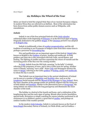Basick Magick                                                                      87

                 29. Holidays: the Wheel of the Year

Below are listed in brief the original Holy Days of our Ancient European religion.
In modern Wicca they are referred to as Sabbats. Most of the information has
been drawn from online public domain sources such as Wikipedia, with
emendations.

Imbolc
       Imbolc is one of the four principal festivals of the Irish calendar,
celebrated either at the beginning of February or at the first local signs of Spring.
Originally dedicated to the goddess Brigid, in the Christian period it was adopted
as St Brigid's Day.
       Imbolc is traditionally a time of weather prognostication, and the old
tradition of watching to see if serpents or badgers came from their winter dens is
perhaps a precursor to Groundhog Day.
       Fire and purification are an important aspect of this festival. Brigid (also
known as Brighid is the Goddess of poetry, healing and smithcraft. As both
goddess and saint she is also associated with holy wells, sacred flames, and
healing. The lighting of candles and fires represents the return of warmth and the
increasing power of the Sun over the coming months.
       In Irish, Imbolc from the Old Irish, meaning "in the belly" (i mbolg),
referring to the pregnancy of ewes, and is also a Celtic term for spring. Another
name is Oimelc, meaning "ewe's milk". Some Celts and Neopagans shorten the
name to Brigid, referring to the Celtic goddess of healing, poetry and smithcraft,
to whom the day is sacred.
        That Imbolc was an important time to the ancient inhabitants of Ireland
can be seen at a number of Megalithic and Neolithic sites, such as at the
Loughcrew burial mounds and the Mound of the Hostages in Tara, Ireland. Here,
the inner chamber of the passage tombs are perfectly aligned with the rising sun
of both Imbolc and Samhain. Similar to the phenomena seen at Newgrange, the
rising Imbolc sun shines down the long passageway and illuminates the inner
chamber of the tomb.
       The holiday is a festival of the hearth and home, and a celebration of the
lengthening days and the early signs of spring. Rituals often involve hearthfires,
special foods, divination or simply watching for omens (whether performed in all
seriousness or as children's games), a great deal of candles, and perhaps an
outdoor bonfire if the weather permits
       In the modern Irish Calendar, Imbolc is variously known as the Feast of
Saint Brigid (Secondary Patron of Ireland), Lá Fhéile Bríde, and Lá Feabhra —
 