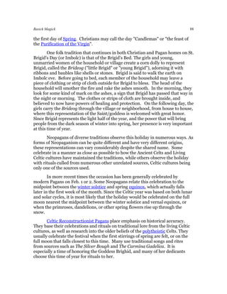 Basick Magick                                                                           88

the first day of Spring. Christians may call the day "Candlemas" or "the feast of
the Purification of the Virgin".
        One folk tradition that continues in both Christian and Pagan homes on St.
Brigid's Day (or Imbolc) is that of the Brigid's Bed. The girls and young,
unmarried women of the household or village create a corn dolly to represent
Brigid, called the Brideog ("little Brigid" or "young Brigid"), adorning it with
ribbons and baubles like shells or stones. Brigid is said to walk the earth on
Imbolc eve. Before going to bed, each member of the household may leave a
piece of clothing or strip of cloth outside for Brigid to bless. The head of the
household will smother the fire and rake the ashes smooth. In the morning, they
look for some kind of mark on the ashes, a sign that Brigid has passed that way in
the night or morning. The clothes or strips of cloth are brought inside, and
believed to now have powers of healing and protection. On the following day, the
girls carry the Brideog through the village or neighborhood, from house to house,
where this representation of the Saint/goddess is welcomed with great honor.
Since Brigid represents the light half of the year, and the power that will bring
people from the dark season of winter into spring, her presence is very important
at this time of year.
        Neopagans of diverse traditions observe this holiday in numerous ways. As
forms of Neopaganism can be quite different and have very different origins,
these representations can vary considerably despite the shared name. Some
celebrate in a manner as close as possible to how the Ancient Celts and Living
Celtic cultures have maintained the traditions, while others observe the holiday
with rituals culled from numerous other unrelated sources, Celtic cultures being
only one of the sources used.
        In more recent times the occasion has been generally celebrated by
modern Pagans on Feb. 1 or 2. Some Neopagans relate this celebration to the
midpoint between the winter solstice and spring equinox, which actually falls
later in the first week of the month. Since the Celtic year was based on both lunar
and solar cycles, it is most likely that the holiday would be celebrated on the full
moon nearest the midpoint between the winter solstice and vernal equinox, or
when the primroses, dandelions, or other spring flowers rise up through the
snow.
       Celtic Reconstructionist Pagans place emphasis on historical accuracy.
They base their celebrations and rituals on traditional lore from the living Celtic
cultures, as well as research into the older beliefs of the polytheistic Celts. They
usually celebrate the festival when the first stirrings of spring are felt, or on the
full moon that falls closest to this time. Many use traditional songs and rites
from sources such as The Silver Bough and The Carmina Gadelica. It is
especially a time of honoring the Goddess Brighid, and many of her dedicants
choose this time of year for rituals to her.
 