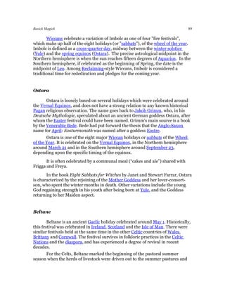 Basick Magick                                                                     89

       Wiccans celebrate a variation of Imbolc as one of four "fire festivals",
which make up half of the eight holidays (or "sabbats"), of the wheel of the year.
Imbolc is defined as a cross-quarter day, midway between the winter solstice
(Yule) and the spring equinox (Ostara). The precise astrological midpoint in the
Northern hemisphere is when the sun reaches fifteen degrees of Aquarius. In the
Southern hemisphere, if celebrated as the beginning of Spring, the date is the
midpoint of Leo. Among Reclaiming-style Wiccans, Imbolc is considered a
traditional time for rededication and pledges for the coming year.


Ostara

       Ostara is loosely based on several holidays which were celebrated around
the Vernal Equinox, and does not have a strong relation to any known historical
Pagan religious observation. The name goes back to Jakob Grimm, who, in his
Deutsche Mythologie, speculated about an ancient German goddess Ostara, after
whom the Easter festival could have been named. Grimm's main source is a book
by the Venerable Bede. Bede had put forward the thesis that the Anglo-Saxon
name for April: Eosturmonath was named after a goddess Eostre.
       Ostara is one of the eight major Wiccan holidays or sabbats of the Wheel
of the Year. It is celebrated on the Vernal Equinox, in the Northern hemisphere
around March 21 and in the Southern hemisphere around September 23,
depending upon the specific timing of the equinox.
       It is often celebrated by a communal meal (“cakes and ale”) shared with
Frigga and Freya.
       In the book Eight Sabbats for Witches by Janet and Stewart Farrar, Ostara
is characterized by the rejoining of the Mother Goddess and her lover-consort-
son, who spent the winter months in death. Other variations include the young
God regaining strength in his youth after being born at Yule, and the Goddess
returning to her Maiden aspect.


Beltane

        Beltane is an ancient Gaelic holiday celebrated around May 1. Historically,
this festival was celebrated in Ireland, Scotland and the Isle of Man. There were
similar festivals held at the same time in the other Celtic countries of Wales,
Brittany and Cornwall. The festival survives in folkloric practices in the Celtic
Nations and the diaspora, and has experienced a degree of revival in recent
decades.
      For the Celts, Beltane marked the beginning of the pastoral summer
season when the herds of livestock were driven out to the summer pastures and
 