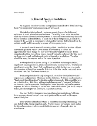 Basick Magick                                                                           9



                     3. General Practice Guidelines
                                       by P.X.

       All magickal students will find their practice more effective if the following
basic “environmental” matters are properly arranged.

       Magickal or Spiritual work requires a certain degree of stability and
quietness in one’s immediate environment. The ability to set aside some time
each day without distractions is important. A separate room exclusively devoted
to one’s studies and meditations is ideal, but if this is not possible, a corner of a
room will do. A walk-in closet can be ideal, as there are no distractions from the
outside world, and it can easily be sealed off from prying eyes.

       A personal Altar is a crucial focusing object. Any kind of wooden table or
convenient platform will do (even a shelf if necessary.) It should be
approximately navel-height for easy use without having to bend over. Some
magicians find that two cubical boxes, stacked vertically and covered with a sheet
or drape, works well and is in conformity with ancient symbolism. The altar
should be along the eastern wall of the room if possible.

        Nothing should be placed on top of the altar but one’s magickal tools,
significant focusing symbols, a lamp or candles and incense burner. The lamp or
candle represents the Higher Self reaching down, while the incense represents
the mundane self aspiring upwards. It is best if the altar can be concealed from
mundane view, but this is not mandatory.

       Every magician should keep a Magickal Journal in which to record one’s
experiences and practices. This need not be elaborate. A simple notation such as
“Performed Banishing ritual” with date and time is enough. This should be kept
on or in the altar. This diary will eventually become one’s “passport” to higher
attainments, and a weapon or shield against inner obstacles such as laziness or
dryness. In Wicca, this diary is known as a “Book of Shadows” (see Tools chapter
below, also the chapter on Keeping a Magickal Journal.)

       One may feel free to make whatever other adjustments in one’s life one
feels necessary to add to one’s peace and quiet and focus, such as dietary or
sexual discipline.

       Daily practice of the basic rituals is one of the most important things you
can do to build a strong magickal craft. Practice makes perfect and habit makes
for the subconscious reinforcement that is the essence of magick. Aim for
consistency.
 