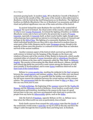 Basick Magick                                                                     90

mountain grazing lands. In modern Irish, Mí na Bealtaine ('month of Bealtaine')
is the name for the month of May. The name of the month is often abbreviated to
Bealtaine, with the festival day itself being known as Lá Bealtaine. The lighting of
bonfires on Oidhche Bhealtaine ('the eve of Bealtaine') on mountains and hills of
ritual and political significance was one of the main activities of the festival.
       In ancient Ireland the main Bealtaine fire was held on the central hill of
Uisneach 'the navel of Ireland', the ritual centre of the country, which is located
in what is now County Westmeath. In Ireland the lighting of bonfires on Oidhche
Bhealtaine seems only to have survived to the present day in parts of County
Limerick, especially in Limerick itself, as their yearly bonfire night, though some
cultural groups have expressed an interest in reviving the custom at Uisneach and
perhaps at the Hill of Tara. The lighting of a community Bealtaine fire from
which individual hearth fires are then relit is also observed in modern times in
some parts of the Celtic diaspora and by some Neopagan groups, though in the
majority of these cases this practice is a cultural revival rather than an unbroken
survival of the ancient tradition.
       Another common aspect of the festival which survived up until the early
20th century in Ireland was the hanging of May Boughs on the doors and
windows of houses and of the erection of May Bushes in farmyards, which usually
consisted either of a branch of rowan (mountain ash) or whitethorn (hawthorn)
which is in bloom at the time and is commonly called the 'May Bush' in Hiberno-
English. The practice of decorating the May Bush with flowers, ribbons, garlands
and colored egg shells has survived to some extent among the diaspora as well,
most notably in Newfoundland, and in some Easter traditions observed on the
East Coast of the United States.
        Beltane is a cross-quarter day, marking the midpoint in the Sun's progress
between the vernal equinox and summer solstice. Since the Celtic year was based
on both lunar and solar cycles, it is possible that the holiday was celebrated on
the full moon nearest the midpoint between the vernal equinox and the summer
solstice. The astronomical date for this midpoint is closer to May 5 or May 7, but
this can vary from year to year.
       In Irish mythology, the beginning of the summer season for the Tuatha Dé
Danann and the Milesians started at Bealtaine. Great bonfires would mark a time
of purification and transition, heralding in the season in the hope of a good
harvest later in the year, and were accompanied with ritual acts to protect the
people from any harm by Otherworldly spirits, such as the Sídhe.
      Like the festival of Samhain, opposite Beltane on Oct. 31, Beltane was a
time when the Otherworld was seen as particularly close at hand.
        Early Gaelic sources from around the 10th century state that the druids of
the community would create a need-fire on top of a hill on this day and drive the
village's cattle through the fires to purify them and bring luck. In Scotland,
 