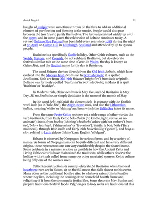Basick Magick                                                                       91

boughs of juniper were sometimes thrown on the fires to add an additional
element of purification and blessing to the smoke. People would also pass
between the two fires to purify themselves. The festival persisted widely up until
the 1950s, and in some places the celebration of Beltane continues today. A
revived Beltane Fire Festival has been held every year since 1988 during the night
of 30 April on Calton Hill in Edinburgh, Scotland and attended by up to 15,000
people.
       Bealtaine is a specifically Gaelic holiday. Other Celtic cultures, such as the
Welsh, Bretons, and Cornish, do not celebrate Bealtaine, but do celebrate
festivals similar to it at the same time of year. In Wales, the day is known as
Calan Mai, and the Gaulish name for the day is Belotenia.
       The word Beltane derives directly from the Old Irish Beltain, which later
evolved into the Modern Irish Bealtaine. In Scottish Gaelic it is spelled
Bealltainn. Both are from Old Irish Beltene ('bright fire') from belo-te(p)niâ.
Beltane was formerly spelled 'Bealtuinn' in Scottish Gaelic; in Manx it is spelt
'Boaltinn' or 'Boaldyn'.
      In Modern Irish, Oíche Bealtaine is May Eve, and Lá Bealtaine is May
Day. Mí na Bealtaine, or simply Bealtaine is the name of the month of May.
       In the word belo-te(p)niâ) the element belo- is cognate with the English
word bale (as in 'bale-fire'), the Anglo-Saxon bael, and also the Lithuanian
baltas, meaning 'white' or 'shining' and from which the Baltic Sea takes its name.
        From the same Proto-Celtic roots we get a wide range of other words: the
verb beothaich, from Early Celtic belo-thaich ('to kindle, light, revive, or re-
animate'); baos, from baelos ('shining'); beòlach ('ashes with hot embers') from
beò/belo + luathach, ('shiny-ashes' or 'live-ashes'). Similarly boil/boile ('fiery
madness'), through Irish buile and Early Irish baile/boillsg ('gleam'), and bolg-s-
cio-, related to Latin fulgeo ('shine'), and English 'effulgent'.
       Beltane is observed by Neopagans in various forms, and by a variety of
names. As forms of Neopaganism can be quite different and have very different
origins, these representations can vary considerably despite the shared name.
Some celebrate in a manner as close as possible to how the Ancient Celts and
Living Celtic cultures have maintained the traditions, while others observe the
holiday with rituals culled from numerous other unrelated sources, Celtic culture
being only one of the sources used.
       Celtic Reconstructionists usually celebrate Lá Bealtaine when the local
hawthorn trees are in bloom, or on the full moon that falls closest to this event.
Many observe the traditional bonfire rites, to whatever extent this is feasible
where they live, including the dousing of the household hearth flame and
relighting of it from the community festival fire. Some decorate May Bushes and
prepare traditional festival foods. Pilgrimages to holy wells are traditional at this
 