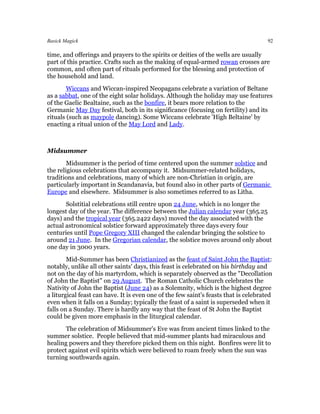 Basick Magick                                                                         92

time, and offerings and prayers to the spirits or deities of the wells are usually
part of this practice. Crafts such as the making of equal-armed rowan crosses are
common, and often part of rituals performed for the blessing and protection of
the household and land.
        Wiccans and Wiccan-inspired Neopagans celebrate a variation of Beltane
as a sabbat, one of the eight solar holidays. Although the holiday may use features
of the Gaelic Bealtaine, such as the bonfire, it bears more relation to the
Germanic May Day festival, both in its significance (focusing on fertility) and its
rituals (such as maypole dancing). Some Wiccans celebrate 'High Beltaine' by
enacting a ritual union of the May Lord and Lady.



Midsummer
        Midsummer is the period of time centered upon the summer solstice and
the religious celebrations that accompany it. Midsummer-related holidays,
traditions and celebrations, many of which are non-Christian in origin, are
particularly important in Scandanavia, but found also in other parts of Germanic
Europe and elsewhere. Midsummer is also sometimes referred to as Litha.
       Solstitial celebrations still centre upon 24 June, which is no longer the
longest day of the year. The difference between the Julian calendar year (365.25
days) and the tropical year (365.2422 days) moved the day associated with the
actual astronomical solstice forward approximately three days every four
centuries until Pope Gregory XIII changed the calendar bringing the solstice to
around 21 June. In the Gregorian calendar, the solstice moves around only about
one day in 3000 years.
        Mid-Summer has been Christianized as the feast of Saint John the Baptist:
notably, unlike all other saints' days, this feast is celebrated on his birthday and
not on the day of his martyrdom, which is separately observed as the "Decollation
of John the Baptist" on 29 August. The Roman Catholic Church celebrates the
Nativity of John the Baptist (June 24) as a Solemnity, which is the highest degree
a liturgical feast can have. It is even one of the few saint's feasts that is celebrated
even when it falls on a Sunday; typically the feast of a saint is superseded when it
falls on a Sunday. There is hardly any way that the feast of St John the Baptist
could be given more emphasis in the liturgical calendar.
       The celebration of Midsummer's Eve was from ancient times linked to the
summer solstice. People believed that mid-summer plants had miraculous and
healing powers and they therefore picked them on this night. Bonfires were lit to
protect against evil spirits which were believed to roam freely when the sun was
turning southwards again.
 