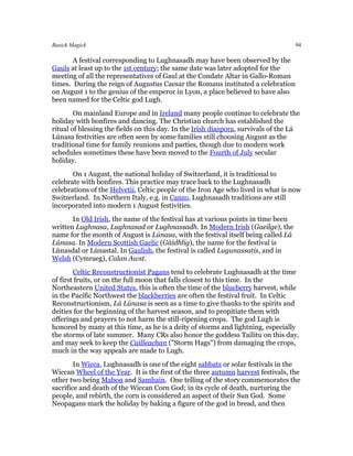 Basick Magick                                                                      94

       A festival corresponding to Lughnasadh may have been observed by the
Gauls at least up to the 1st century; the same date was later adopted for the
meeting of all the representatives of Gaul at the Condate Altar in Gallo-Roman
times. During the reign of Augustus Caesar the Romans instituted a celebration
on August 1 to the genius of the emperor in Lyon, a place believed to have also
been named for the Celtic god Lugh.
        On mainland Europe and in Ireland many people continue to celebrate the
holiday with bonfires and dancing. The Christian church has established the
ritual of blessing the fields on this day. In the Irish diaspora, survivals of the Lá
Lúnasa festivities are often seen by some families still choosing August as the
traditional time for family reunions and parties, though due to modern work
schedules sometimes these have been moved to the Fourth of July secular
holiday.
       On 1 August, the national holiday of Switzerland, it is traditional to
celebrate with bonfires. This practice may trace back to the Lughnasadh
celebrations of the Helvetii, Celtic people of the Iron Age who lived in what is now
Switzerland. In Northern Italy, e.g. in Canzo, Lughnasadh traditions are still
incorporated into modern 1 August festivities.
       In Old Irish, the name of the festival has at various points in time been
written Lughnasa, Lughnasad or Lughnassadh. In Modern Irish (Gaeilge), the
name for the month of August is Lúnasa, with the festival itself being called Lá
Lúnasa. In Modern Scottish Gaelic (Gàidhlig), the name for the festival is
Lùnasdal or Lùnastal. In Gaulish, the festival is called Lugunassatis, and in
Welsh (Cymraeg), Calan Awst.
        Celtic Reconstructionist Pagans tend to celebrate Lughnasadh at the time
of first fruits, or on the full moon that falls closest to this time. In the
Northeastern United States, this is often the time of the blueberry harvest, while
in the Pacific Northwest the blackberries are often the festival fruit. In Celtic
Reconstructionism, Lá Lúnasa is seen as a time to give thanks to the spirits and
deities for the beginning of the harvest season, and to propitiate them with
offerings and prayers to not harm the still-ripening crops. The god Lugh is
honored by many at this time, as he is a deity of storms and lightning, especially
the storms of late summer. Many CRs also honor the goddess Tailitu on this day,
and may seek to keep the Cailleachan ("Storm Hags") from damaging the crops,
much in the way appeals are made to Lugh.
        In Wicca, Lughnasadh is one of the eight sabbats or solar festivals in the
Wiccan Wheel of the Year. It is the first of the three autumn harvest festivals, the
other two being Mabon and Samhain. One telling of the story commemorates the
sacrifice and death of the Wiccan Corn God; in its cycle of death, nurturing the
people, and rebirth, the corn is considered an aspect of their Sun God. Some
Neopagans mark the holiday by baking a figure of the god in bread, and then
 