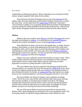 Basick Magick                                                                         95

symbolically sacrificing and eating it. These celebrations are not based on Celtic
culture, despite using the Celtic name for the sabbat.
       Some Wiccans and other Neopagans also use the name Lammas for the
sabbat, taken from the Anglo-Saxon and Christian holiday which occurs at about
the same time. As the name (from the Anglo-Saxon hlafmæsse "loaf-mass",
"loaves festival") implies, it is an agrarian-based festival and feast of thanksgiving
for grain and bread, which symbolizes the first fruits of the harvest. Wiccan and
other eclectic Neopagan rituals may incorporate elements from either festival.



Mabon
       Mabon is the name used by some Wiccans and other Neopagans for one of
the eight solar holidays or sabbats. It is celebrated on the Autumnal Equinox,
which in the northern hemisphere occurs around September 21-23rd.
      Also called Harvest Home, the Feast of the Ingathering, or simply Autumn
Equinox, this holiday is a ritual of thanksgiving for the fruits of the earth and a
recognition of the need to share them to secure the blessings of the Goddess and
God during the winter months. The name may derive from Mabon ap Modron,
although the connection is unclear. It is the second of the three harvest festivals,
preceded by Lammas and followed by Samhain.
         Mabon was not an authentic ancient festival either in name or date. There
is little evidence that the autumnal equinox was celebrated in Celtic countries,
while all that is known about Anglo-Saxon customs of that time was that
September was known as haleg-monath or 'holy month'.
       The name Mabon has only been applied to the Neopagan festival of the
autumn equinox very recently; the term was invented by Aidan Kelly in the 1970s
as part of a religious studies project (the use of Litha for the Summer Solstice is
also attributed to Kelly). Previously, in Gardnerian Wicca the festival was simply
known as the 'Autumnal Equinox', and many Neopagans still refer to it as such.
       The name Mabon was chosen to impart a more authentic-sounding
"Celtic" feel to the event, since all the other festivals either had names deriving
from genuine tradition, or had had names grafted on to them. The Spring
Equinox had already been termed 'Ostara', and so only the Autumnal Equinox
was left with a technical rather than an evocative title. Accordingly, the name
Mabon was given to it, having been drawn from Welsh mythology.
       The use of the name Mabon is much more prevalent in America than
Britain, where many Neopagans are dismissive of it as an unauthentic name. The
increasing number of American Pagan publications sold in Britain by such
 