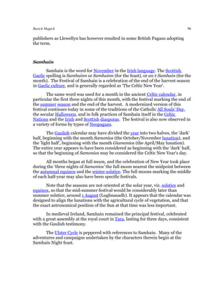 Basick Magick                                                                      96

publishers as Llewellyn has however resulted in some British Pagans adopting
the term.



Samhain
       Samhain is the word for November in the Irish language. The Scottish
Gaelic spelling is Samhainn or Samhuinn (for the feast), or an t-Samhain (for the
month). The Festival of Samhain is a celebration of the end of the harvest season
in Gaelic culture, and is generally regarded as 'The Celtic New Year'.
       The same word was used for a month in the ancient Celtic calendar, in
particular the first three nights of this month, with the festival marking the end of
the summer season and the end of the harvest. A modernized version of this
festival continues today in some of the traditions of the Catholic All Souls' Day,
the secular Halloween, and in folk practices of Samhain itself in the Celtic
Nations and the Irish and Scottish diasporas. The festival is also now observed in
a variety of forms by types of Neopagans.
        The Gaulish calendar may have divided the year into two halves, the 'dark'
half, beginning with the month Samonios (the October/November lunation), and
the 'light half', beginning with the month Giamonios (the April/May lunation).
The entire year appears to have been considered as beginning with the 'dark' half,
so that the beginning of Samonios may be considered the Celtic New Year's day.
       All months began at full moon, and the celebration of New Year took place
during the 'three nights of Samonios' the full moon nearest the midpoint between
the autumnal equinox and the winter solstice. The full moons marking the middle
of each half-year may also have been specific festivals.
       Note that the seasons are not oriented at the solar year, viz. solstice and
equinox, so that the mid-summer festival would be considerably later than
summer solstice, around 1 August (Lughnasadh). It appears that the calendar was
designed to align the lunations with the agricultural cycle of vegetation, and that
the exact astronomical position of the Sun at that time was less important.
       In medieval Ireland, Samhain remained the principal festival, celebrated
with a great assembly at the royal court in Tara, lasting for three days, consistent
with the Gaulish testimony.
      The Ulster Cycle is peppered with references to Samhain. Many of the
adventures and campaigns undertaken by the characters therein begin at the
Samhain Night feast.
 