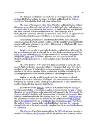 Basick Magick                                                                         97

      The Samhain celebrations have survived in several guises as a festival
dedicated to the harvest and the dead. In Ireland and Scotland, the Féile na
Marbh, the 'festival of the dead' took place on Samhain.
        The night of Samhain, in Irish, Oíche Shamhna and Scots Gaelic, Oidhche
Shamhna, is one of the principal festivals of the Celtic calendar, and falls on the
31st of October. It represents the final harvest. In modern Ireland and Scotland,
the name by which Halloween is known in the Gaelic language is still
Oíche/Oidhche Shamhna. It is still the custom in some areas to set a place for the
dead at the Samhain feast, and to tell tales of the ancestors on that night.
       Traditionally, Samhain was time to take stock of the herds and grain
supplies, and decide which animals would need to be slaughtered in order for the
people and livestock to survive the winter. This custom is still observed by many
who farm and raise livestock.
        Bonfires played a large part in the festivities celebrated down through the
last several centuries, and up through the present day in some rural areas of the
Celtic nations and the diaspora. Villagers were said to have cast the bones of the
slaughtered cattle upon the flames. Samhain was the traditional time for
slaughter, for preparing stores of meat and grain to last through the coming
winter.
       The word 'bonfire', or 'bonefire' is a direct translation of the Gaelic tine
cnámh. With the bonfire ablaze, the villagers extinguished all other fires. Each
family then solemnly lit its hearth from the common flame, thus bonding the
families of the village together. Often two bonfires would be built side by side,
and the people would walk between the fires as a ritual of purification.
       Divination, usually involving apples and nuts, is a common folkloric
practice that has also survived in rural areas. The most common uses were to
determine the identity of one's future spouse, the location of one's future home,
and how many children a person might have.
       In parts of western Brittany, Samhain is still heralded by the baking of
kornigou, cakes baked in the shape of antlers to commemorate the god of winter
shedding his 'cuckold' horns as he returns to his kingdom in the Otherworld. The
Romans identified Samhain with their own feast of the dead, the Lemuria. This,
however, was observed in the days leading up to May 13. With Christianization,
the festival in November (not the Roman festival in May) became All Hallows'
Day on November 1st followed by All Souls' Day, on November 2nd. Over time,
the night of October 31 came to be called All Hallow's Eve, and the remnants
festival dedicated to the dead eventually morphed into the secular holiday known
as Halloween.
      The Irish word Samhain is derived from the Old Irish samain, samuin, or
samfuin, all referring to 1 November and the festival and royal assembly held on
 