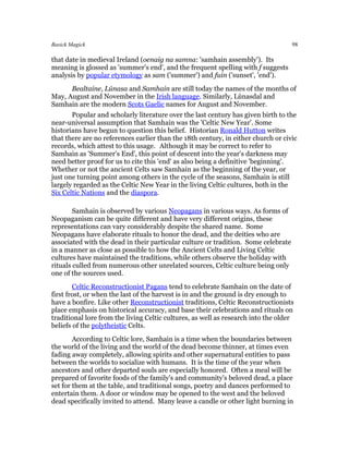 Basick Magick                                                                       98

that date in medieval Ireland (oenaig na samna: 'samhain assembly'). Its
meaning is glossed as 'summer's end', and the frequent spelling with f suggests
analysis by popular etymology as sam ('summer') and fuin ('sunset', 'end').
      Bealtaine, Lúnasa and Samhain are still today the names of the months of
May, August and November in the Irish language. Similarly, Lùnasdal and
Samhain are the modern Scots Gaelic names for August and November.
       Popular and scholarly literature over the last century has given birth to the
near-universal assumption that Samhain was the 'Celtic New Year'. Some
historians have begun to question this belief. Historian Ronald Hutton writes
that there are no references earlier than the 18th century, in either church or civic
records, which attest to this usage. Although it may be correct to refer to
Samhain as 'Summer's End', this point of descent into the year's darkness may
need better proof for us to cite this 'end' as also being a definitive 'beginning'.
Whether or not the ancient Celts saw Samhain as the beginning of the year, or
just one turning point among others in the cycle of the seasons, Samhain is still
largely regarded as the Celtic New Year in the living Celtic cultures, both in the
Six Celtic Nations and the diaspora.

        Samhain is observed by various Neopagans in various ways. As forms of
Neopaganism can be quite different and have very different origins, these
representations can vary considerably despite the shared name. Some
Neopagans have elaborate rituals to honor the dead, and the deities who are
associated with the dead in their particular culture or tradition. Some celebrate
in a manner as close as possible to how the Ancient Celts and Living Celtic
cultures have maintained the traditions, while others observe the holiday with
rituals culled from numerous other unrelated sources, Celtic culture being only
one of the sources used.
        Celtic Reconstructionist Pagans tend to celebrate Samhain on the date of
first frost, or when the last of the harvest is in and the ground is dry enough to
have a bonfire. Like other Reconstructionist traditions, Celtic Reconstructionists
place emphasis on historical accuracy, and base their celebrations and rituals on
traditional lore from the living Celtic cultures, as well as research into the older
beliefs of the polytheistic Celts.
        According to Celtic lore, Samhain is a time when the boundaries between
the world of the living and the world of the dead become thinner, at times even
fading away completely, allowing spirits and other supernatural entities to pass
between the worlds to socialize with humans. It is the time of the year when
ancestors and other departed souls are especially honored. Often a meal will be
prepared of favorite foods of the family's and community's beloved dead, a place
set for them at the table, and traditional songs, poetry and dances performed to
entertain them. A door or window may be opened to the west and the beloved
dead specifically invited to attend. Many leave a candle or other light burning in
 