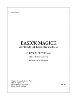 Basick Magick                                              1




                BASICK MAGICK
            Your Path to Self Knowledge and Power

                  2nd REVISED EDITION 2007
                       Edited with Introductions by

                       Fra. Petros Xristos Magister




© 2007 Mountain Center Pubs.
1533 E. Lupine Ave.
Phoenix AZ 85020-1208                                 $11.66
Phone 602-678-0644
 