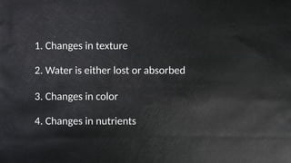 1. Changes in texture
2. Water is either lost or absorbed
3. Changes in color
4. Changes in nutrients
 