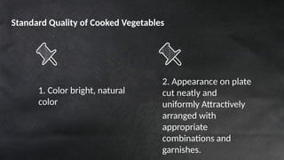 1. Color bright, natural
color
2. Appearance on plate
cut neatly and
uniformly Attractively
arranged with
appropriate
combinations and
garnishes.
Standard Quality of Cooked Vegetables
 