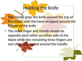 Holding the Knife
• The thumb grips the knife around the top of
the blade, with the hand wrapped around the
bolster of the knife
• The index finger and thumb should be
opposite each other on either side of the
blade while the remaining three fingers are
sort of loosely curled around the handle.
 