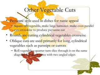 Other Vegetable Cuts
• Paysanne style used in dishes for rustic appeal
– Square off vegetable, make large batnonet- make even parallel
cuts crosswise to produce paysanne cut
• Rounds are cutting cylindrical vegetables crosswise
• Oblique cuts are used primarily for long, cylindrical
vegetables such as parsnips or carrots
– Roll vegetable a quarter turn slice through it on the same
diagonal-forming a piece with two angled edges
 