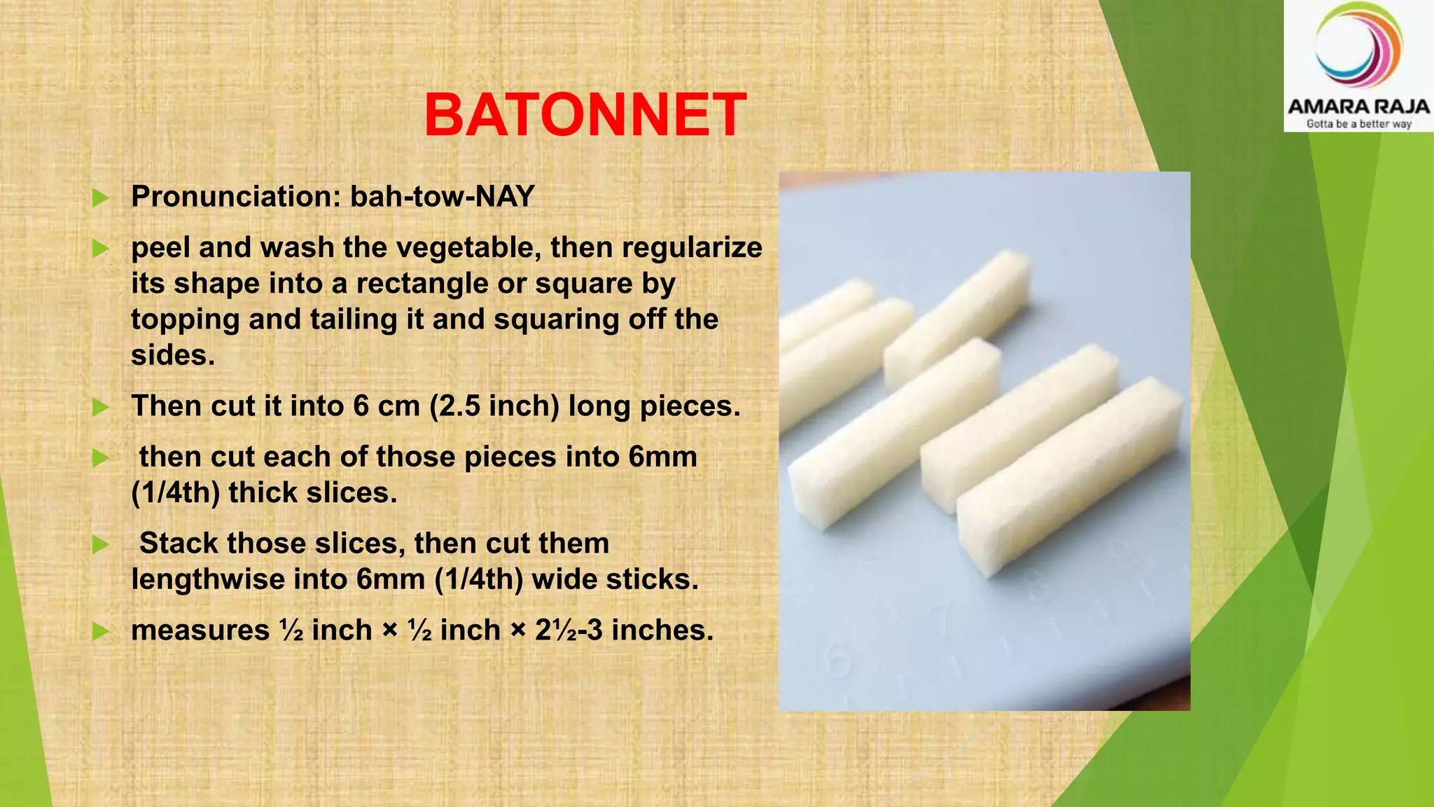 BATONNET
 Pronunciation: bah-tow-NAY
 peel and wash the vegetable, then regularize
its shape into a rectangle or square by
topping and tailing it and squaring off the
sides.
 Then cut it into 6 cm (2.5 inch) long pieces.
 then cut each of those pieces into 6mm
(1/4th) thick slices.
 Stack those slices, then cut them
lengthwise into 6mm (1/4th) wide sticks.
 measures ½ inch × ½ inch × 2½-3 inches.
 