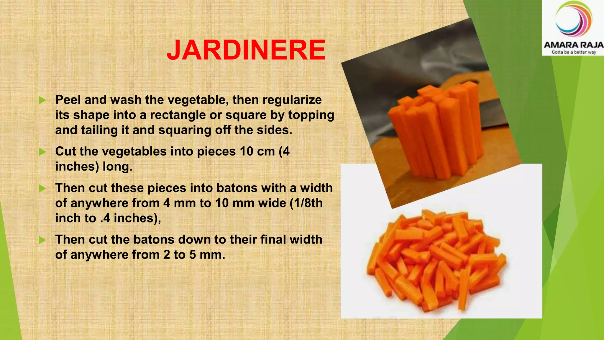JARDINERE
 Peel and wash the vegetable, then regularize
its shape into a rectangle or square by topping
and tailing it and squaring off the sides.
 Cut the vegetables into pieces 10 cm (4
inches) long.
 Then cut these pieces into batons with a width
of anywhere from 4 mm to 10 mm wide (1/8th
inch to .4 inches),
 Then cut the batons down to their final width
of anywhere from 2 to 5 mm.
 
