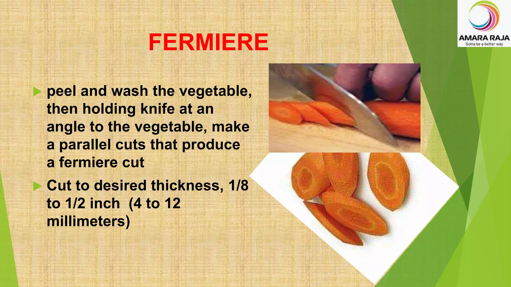 FERMIERE
 peel and wash the vegetable,
then holding knife at an
angle to the vegetable, make
a parallel cuts that produce
a fermiere cut
 Cut to desired thickness, 1/8
to 1/2 inch (4 to 12
millimeters)
 