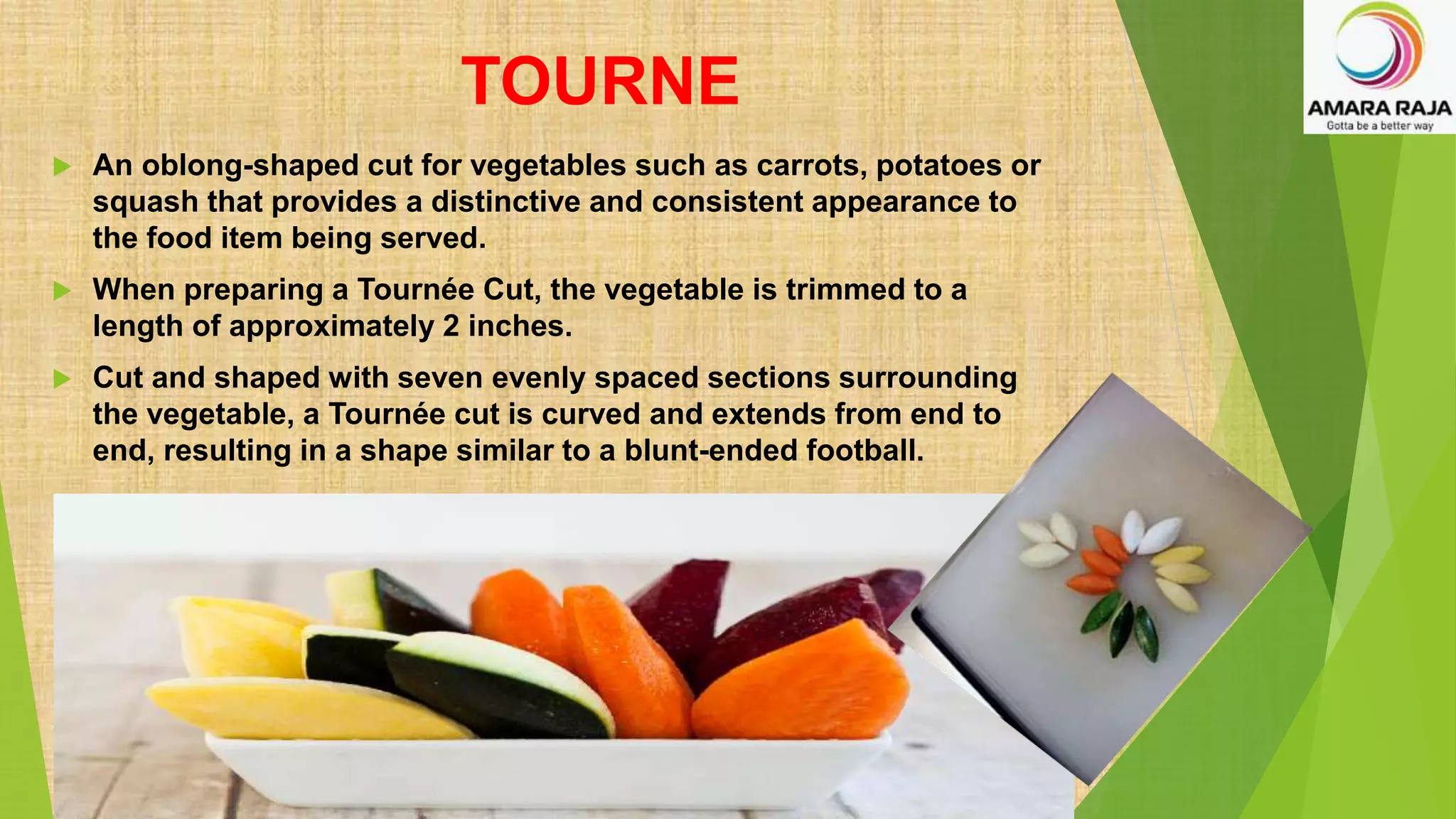 TOURNE
 An oblong-shaped cut for vegetables such as carrots, potatoes or
squash that provides a distinctive and consistent appearance to
the food item being served.
 When preparing a Tournée Cut, the vegetable is trimmed to a
length of approximately 2 inches.
 Cut and shaped with seven evenly spaced sections surrounding
the vegetable, a Tournée cut is curved and extends from end to
end, resulting in a shape similar to a blunt-ended football.
 