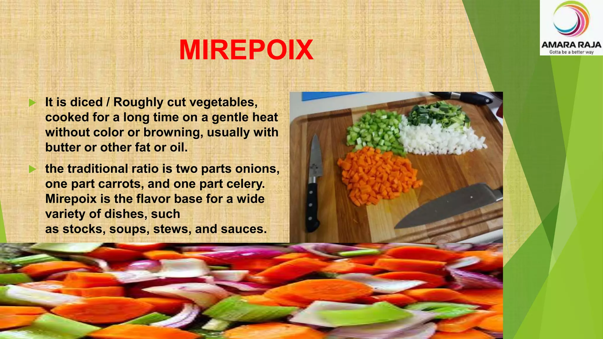 MIREPOIX
 It is diced / Roughly cut vegetables,
cooked for a long time on a gentle heat
without color or browning, usually with
butter or other fat or oil.
 the traditional ratio is two parts onions,
one part carrots, and one part celery.
Mirepoix is the flavor base for a wide
variety of dishes, such
as stocks, soups, stews, and sauces.
 