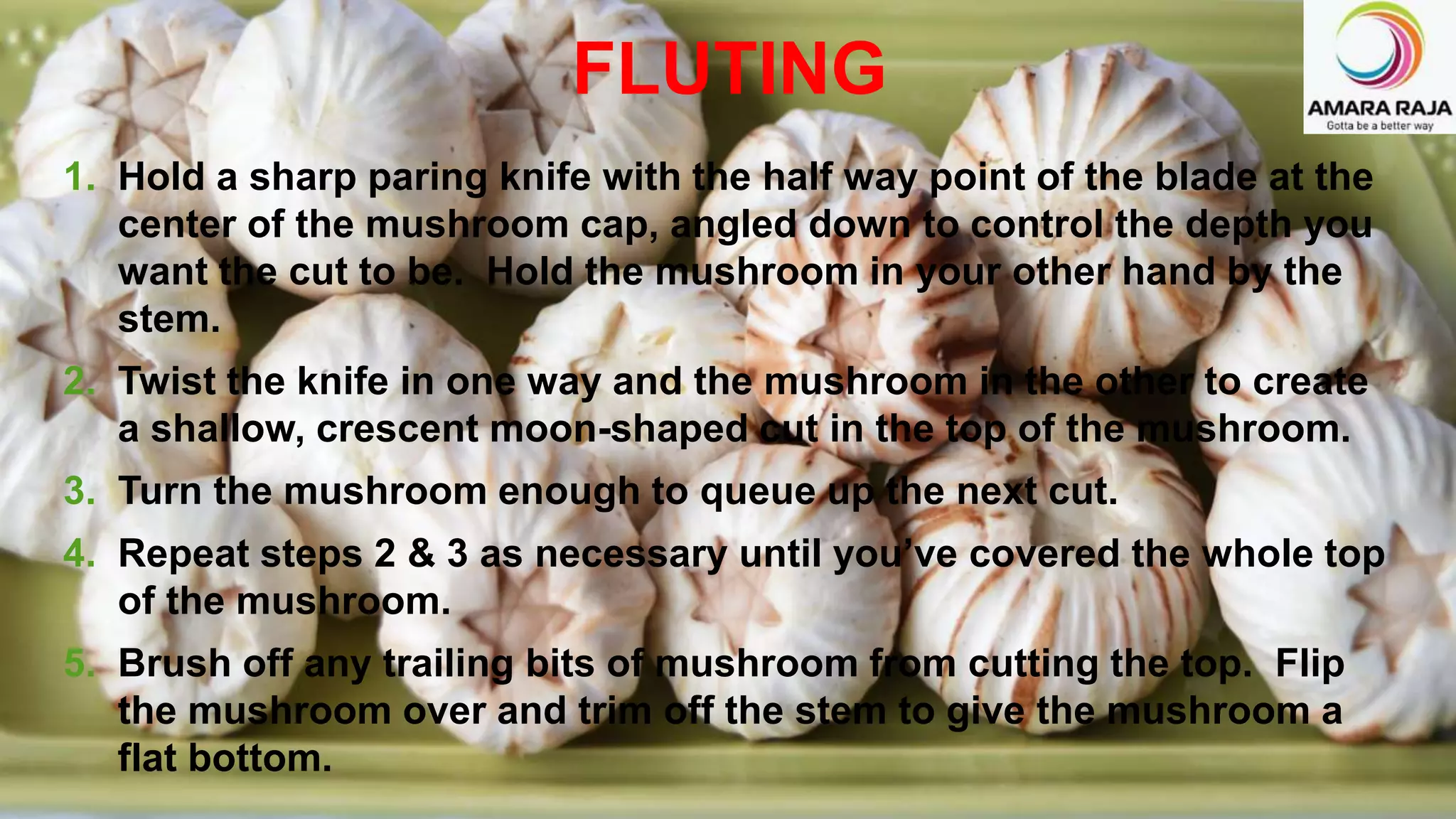 1. Hold a sharp paring knife with the half way point of the blade at the
center of the mushroom cap, angled down to control the depth you
want the cut to be. Hold the mushroom in your other hand by the
stem.
2. Twist the knife in one way and the mushroom in the other to create
a shallow, crescent moon-shaped cut in the top of the mushroom.
3. Turn the mushroom enough to queue up the next cut.
4. Repeat steps 2 & 3 as necessary until you’ve covered the whole top
of the mushroom.
5. Brush off any trailing bits of mushroom from cutting the top. Flip
the mushroom over and trim off the stem to give the mushroom a
flat bottom.
FLUTING
 
