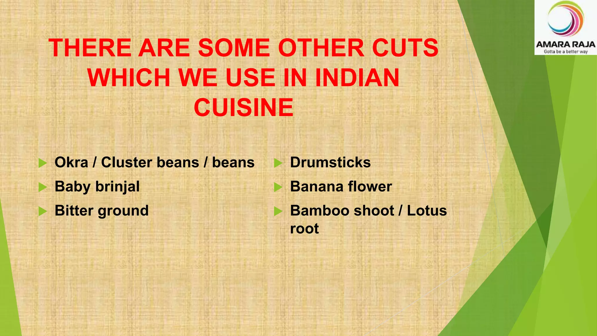 THERE ARE SOME OTHER CUTS
WHICH WE USE IN INDIAN
CUISINE
 Okra / Cluster beans / beans
 Baby brinjal
 Bitter ground
 Drumsticks
 Banana flower
 Bamboo shoot / Lotus
root
 