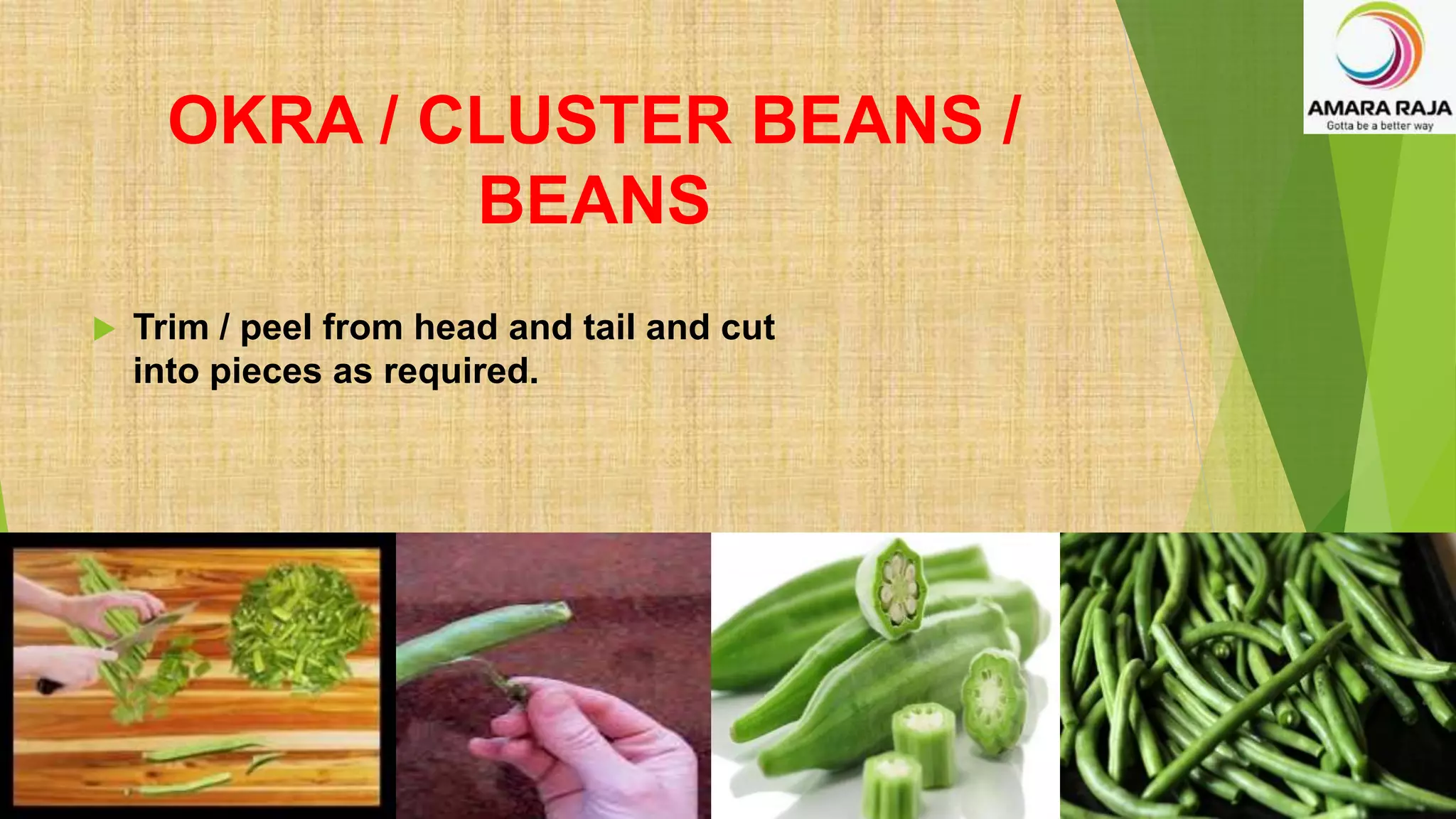OKRA / CLUSTER BEANS /
BEANS
 Trim / peel from head and tail and cut
into pieces as required.
 