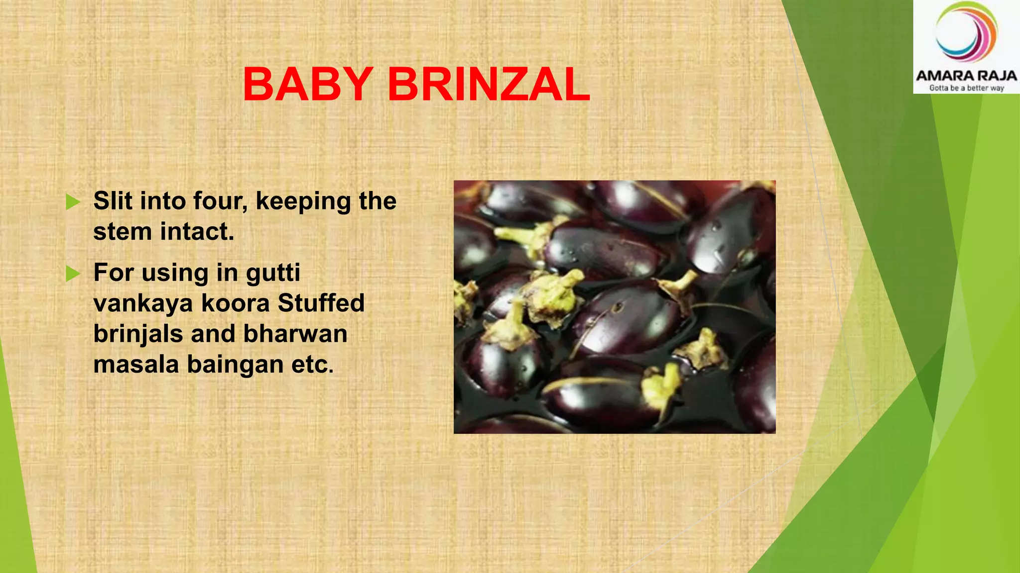 BABY BRINZAL
 Slit into four, keeping the
stem intact.
 For using in gutti
vankaya koora Stuffed
brinjals and bharwan
masala baingan etc.
 