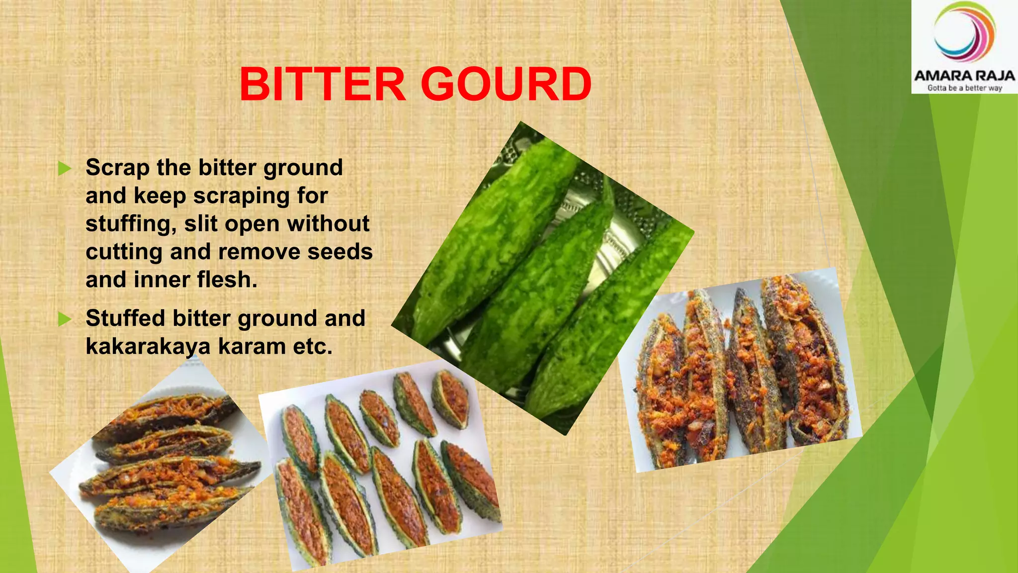 BITTER GOURD
 Scrap the bitter ground
and keep scraping for
stuffing, slit open without
cutting and remove seeds
and inner flesh.
 Stuffed bitter ground and
kakarakaya karam etc.
 