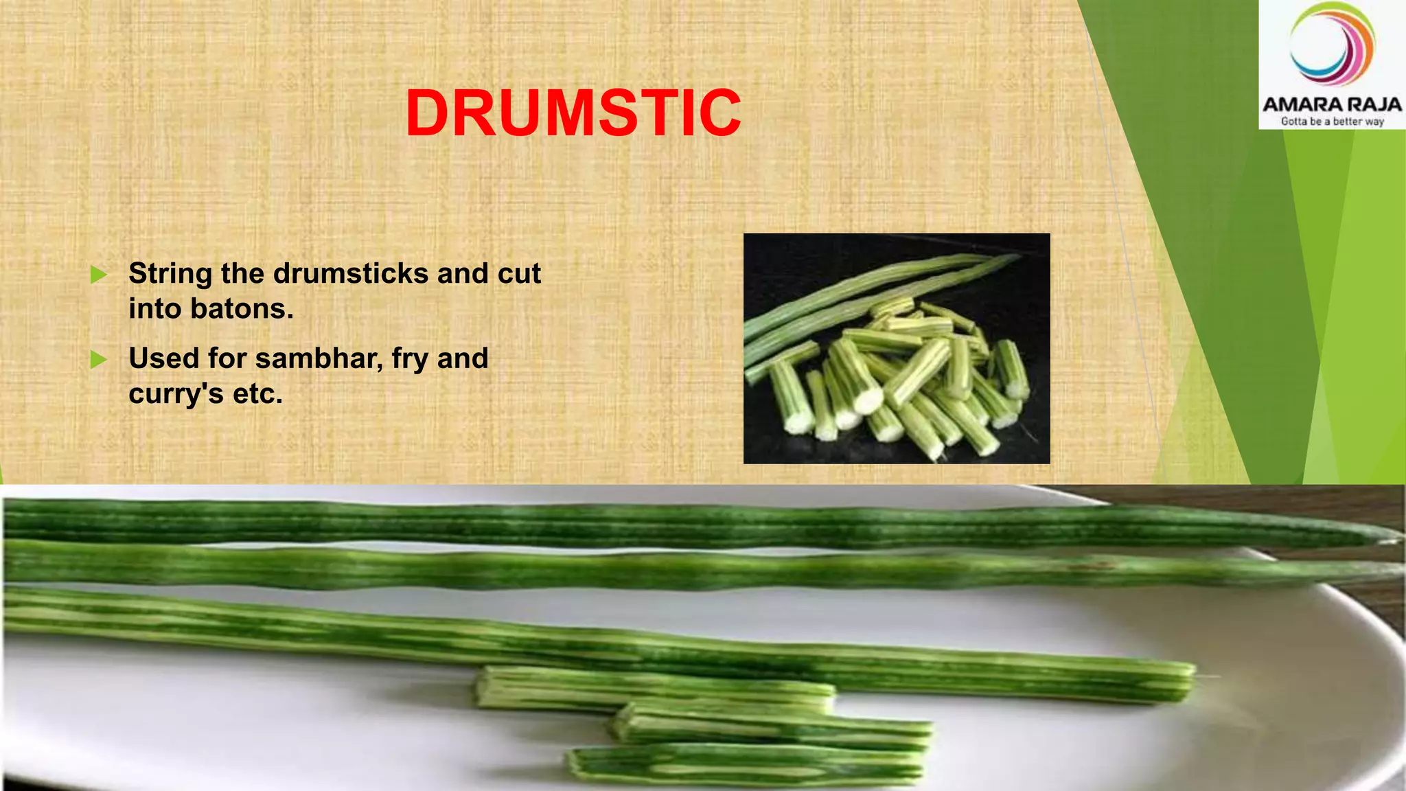 DRUMSTIC
 String the drumsticks and cut
into batons.
 Used for sambhar, fry and
curry's etc.
 